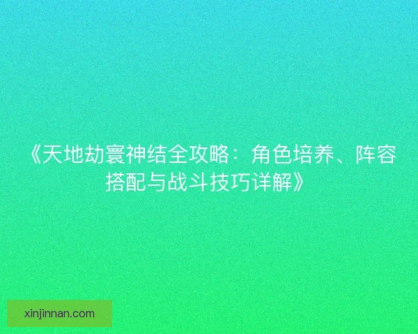 《天地劫寰神结全攻略：角色培养、阵容搭配与战斗技巧详解》