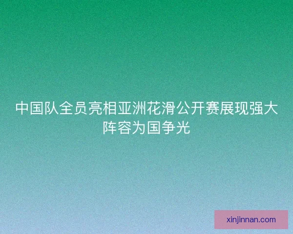 中国队全员亮相亚洲花滑公开赛展现强大阵容为国争光