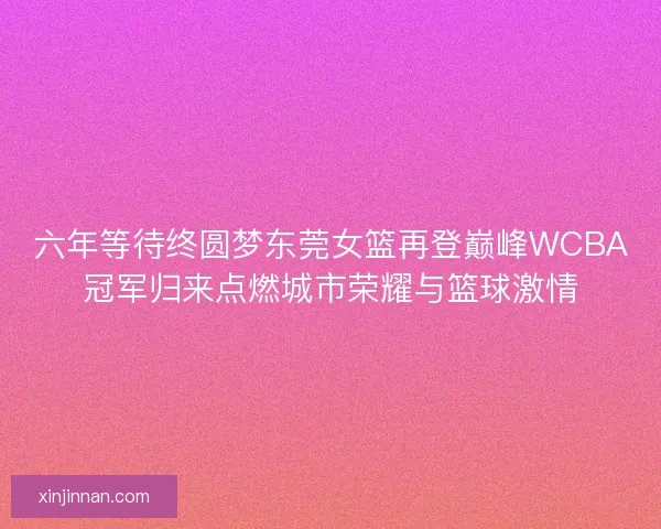 六年等待终圆梦东莞女篮再登巅峰WCBA冠军归来点燃城市荣耀与篮球激情