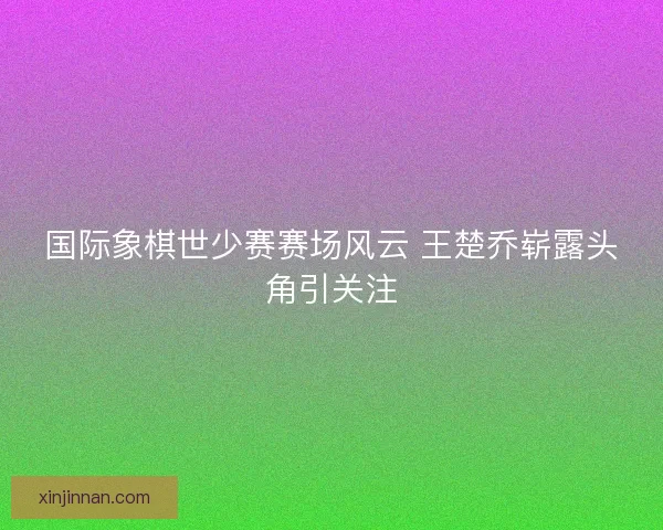 国际象棋世少赛赛场风云 王楚乔崭露头角引关注
